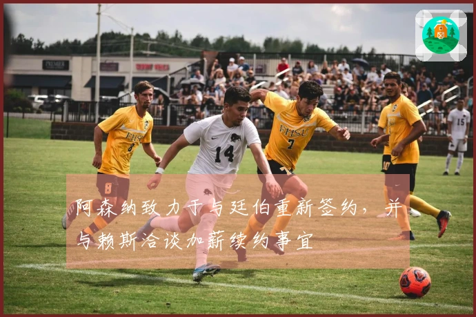 阿森纳致力于与廷伯重新签约，并与赖斯洽谈加薪续约事宜