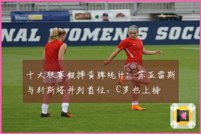 十大联赛假摔黄牌统计：苏亚雷斯与科斯塔并列首位，C罗也上榜