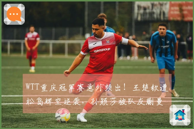 WTT重庆冠军赛意外频出！王楚钦遭松岛辉空逆袭，孙颖莎被队友蒯曼击败，头号种子齐赴早退之路