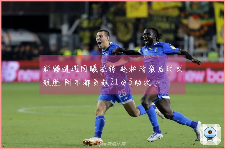 新疆遭遇同曦逆转 赵柏清最后时刻致胜 阿不都贡献21分5助攻