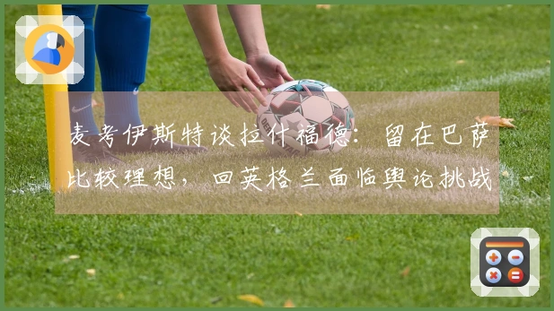 麦考伊斯特谈拉什福德：留在巴萨比较理想，回英格兰面临舆论挑战