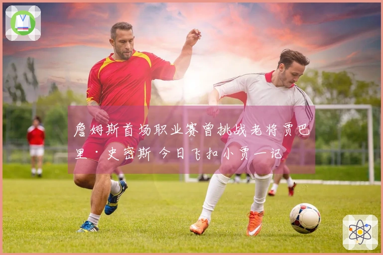 詹姆斯首场职业赛曾挑战老将贾巴里·史密斯 今日飞扣小贾一记
