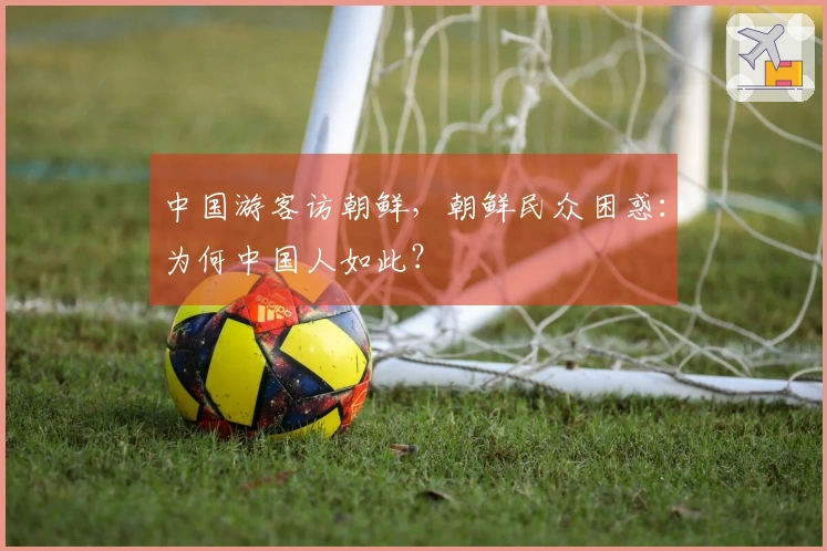 中国游客访朝鲜，朝鲜民众困惑：为何中国人如此？