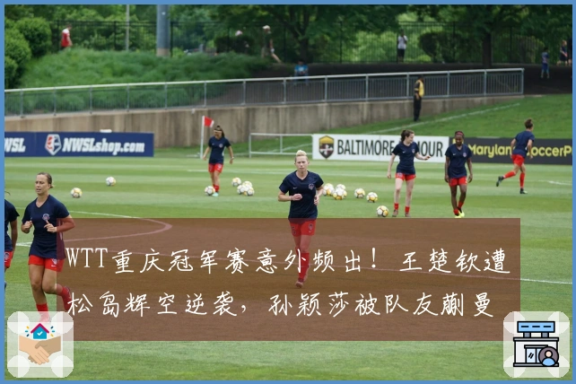 WTT重庆冠军赛意外频出！王楚钦遭松岛辉空逆袭，孙颖莎被队友蒯曼击败，头号种子齐赴早退之路