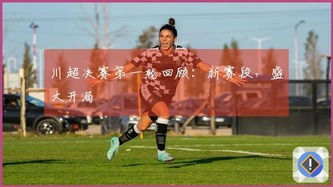 川超决赛第一轮回顾：新赛段，盛大开局