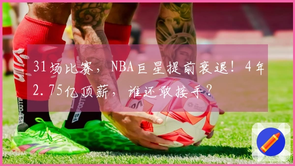 31场比赛，NBA巨星提前衰退！4年2.75亿顶薪，谁还敢接手？