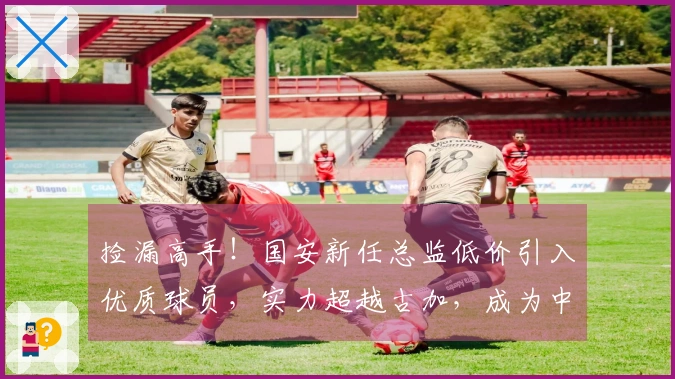 捡漏高手！国安新任总监低价引入优质球员，实力超越古加，成为中场核心