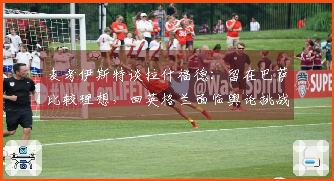 麦考伊斯特谈拉什福德：留在巴萨比较理想，回英格兰面临舆论挑战